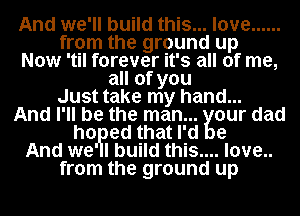 And we'll build this... love ......
from the ground up
Now 'til forever it's all of me,
all of you
Just take my hand...
And I' ll be the man .wiur dad
ho. ed that l' d
And we' lbuild this... .love..
from the ground up