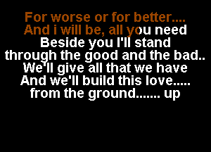 For worse or for better....
And i will be, all ou need
Beside you l'l stand
througlh the good and the bad..
give all that we have
AndI we 'll build this love .....
from the ground ....... up