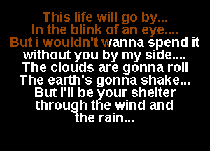 This life will go by...

In the blink of an eye....
But i wouldn't wanna spend it
without you by my side....
The clouds are gonna roll
The earth's gonna shake...
But I'll be our shelter
through t e wind and
he rain...