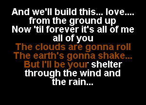 And we'll build this... love....
from the ground up
Now 'til forever it's all of me
all of you
The clouds are gonna roll
The earth's gonna shake...
But I'll be our shelter
through t e wind and
he rain...