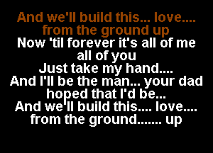 And we'll build this... love....
from the ground up
Now 'til forever it's all of me
all of you
Just take my hand....
And I' ll be the man... your dad
hoped that I'd be...
And we ll build this.... love....
from the ground ....... up