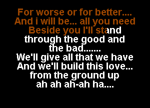 For worse or for better....
And i will be... all you need
Beside ou I' ll stand
throut h he 00d and

e ba .......

We'll give all that we have
And we'll build this love...
from the ground up
ah ah ah-ah ha....