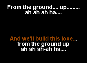 From the ground.... up .........
ah ah ah ha....

And we'll build this love...
from the ground up
ah ah ah-ah ha....