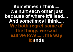 Sometimes i think....
We hurt each otherjust

because of where it'll lead....

And sometimes i think...
We both regret some of
the things we said
But we love ...... the way
it ends