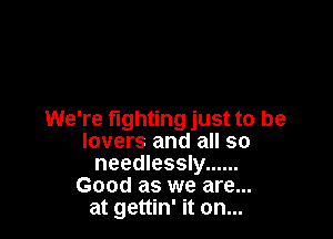 We're fighting just to be
lovers and all so
needlessly ......
Good as we are...
at gettin' it on...