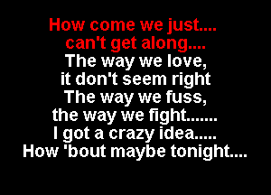 How come we just...
can't get along....
The way we love,
it don't seem right
The way we fuss,

the way we fight .......

I got a crazy idea .....

How 'bout maybe tonight... I