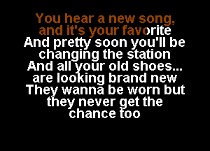 You hear a new song,
and It's your favorite
And pretty soon you'll be
changing the station
And all gur old shoes...
are loo mg brand new
The wanna be worn but
t ey never et the
chance 00