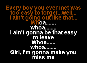 Every boy ou ever met was
top easy 0 f0rggt...well...
I ain't gomg out like that...

Whoa .......
. whoa ........
I ain't gonna be that easy
to leave
Whoa ......
. whoa ........
GIrl, I'm gqnna make you
miss me