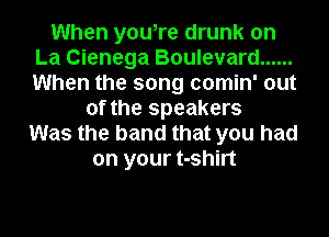When you,re drunk on
La Cienega Boulevard ......
When the song comin' out

of the speakers
Was the band that you had
on your t-shirt