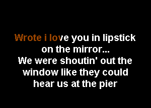 Wrote i love you in lipstick
on the mirror...

We were shoutin' out the
window like they could
hear us at the pier