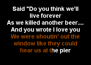 Said Do you think we,
live forever
As we killed another beer....
And you wrote I love you
We were shoutin' out the
window like they could
hear us at the pier