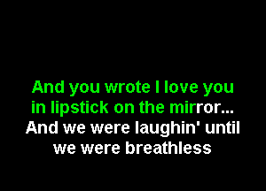 And you wrote I love you

in lipstick on the mirror...
And we were laughin' until
we were breathless