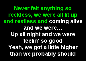 Never felt anything so
reckless, we were all lit up
and restless and coming alive
and we were...

Up all night and we were
feelin' so good
Yeah, we got a little higher
than we probably should