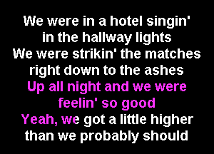 We were in a hotel singin'
in the hallway lights
We were strikin' the matches
right down to the ashes
Up all night and we were
feelin' so good

Yeah, we got a little higher

than we probably should