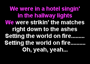 We were in a hotel singin'
in the hallway lights
We were strikin' the matches
right down to the ashes
Setting the world on fire .........
Setting the world on fire ..........
Oh, yeah, yeah...