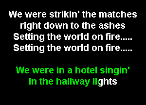 We were strikin' the matches
right down to the ashes
Setting the world on fire .....
Setting the world on fire .....

We were in a hotel singin'
in the hallway lights