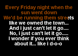 Every Friday night when the
sun went down

We'd be running them streets
like we owned the town...
And ijust can't let it 90....
No, ijust can't let it go .....
I wonder if you ever think

about it... like i d-o-o