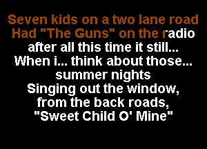 Seven kids on a two lane road
Had The Guns on the radio
after all this time it still...
When i... think about those...
summer nights
Singing out the window,
from the back roads,
Sweet Child 0' Mine
