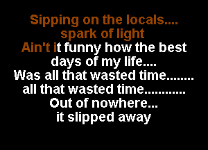 Sipping on the locals....
spark of light
Ain't it funny how the best
days of my life....

Was all that wasted time ........
all that wasted time ............
Out of nowhere...
it slipped away