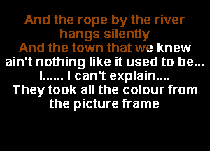 And the rope by the river
hangs silently
And the town that we knew
ain't nothing like it used to be...
I ...... I can't explain....
They took all the colour from
the picture frame