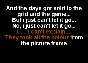 And the days got sold to the
grid and the game...
But i just can't let it go...
No, ijust can't let it go...
I ...... I can't explain....
They took all the colour from
the picture frame