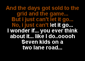 And the days got sold to the
grid and the game...
But i just can't let it go...
No, ijust can't let it go...

I wonder if... you ever think
about it... like I do..ooooh
Seven kids on a
two lane road...