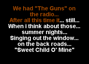 We had The Guns 0n
the radio...
After all this time it... still. ...

When i think about those...

summer nights...

Singing out the window...
on the back roads...

Sweet Child 0' Mine