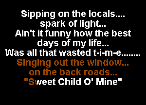 Sipping on the locals....
spark of light...
Ain't it funny how the best
days of my life...

Was all that wasted t-i-m-e ........
Singing out the window...
on the back roads...
Sweet Child 0' Mine