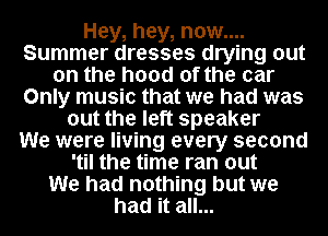 Hey, hey, now....
Summer dresses drying out
on the hood of the car
Only music that we had was
out the left speaker
We were living every second
'til the time ran out
We had nothing but we
had it all...