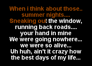 When i think about those..
summer nights....
Sneaking out the window,
running back roads....
your hand in mine
We were going nowhere...
we were so alive...

Uh huh, ain't it crazy how
the best days of my life...