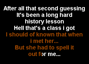 After all that second guessing
It's been a long hard
history lesson
Hell that's a class i got
I should of known that when
i met her...

But she had to spell it
out for me...