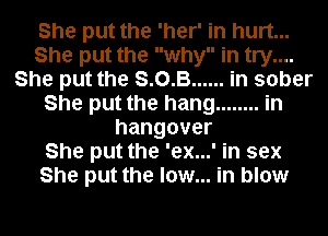 She put the 'her' in hurt...
She put the why in try....
She put the S. 0. B... .in sober
She put the hang ........ in
hangover
She put the 'ex...' in sex
She put the low... in blow