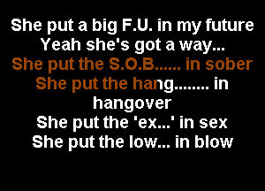 She put a big F.U. in my future
Yeah she's got a way...

She put the S. 0. B... .in sober
She put the hang ........ in
hangover
She put the 'ex...' in sex
She put the low... in blow