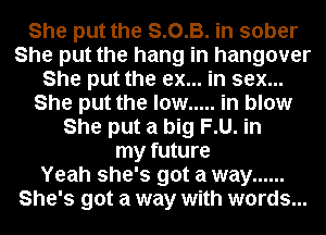 She put the S.O.B. in sober
She put the hang in hangover
She put the ex... in sex...
She put the low ..... in blow
She put a big F.U. in
my future
Yeah she's got a way ......
She's got a way with words...