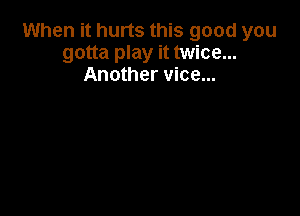 When it hurts this good you
gotta play it twice...
Another vice...