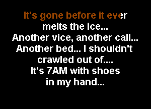 It's gone before it ever
melts the ice...
Another vice, another call. ...
Another bed... I shouldn't
crawled out of....
It's 7AM with shoes
in my hand...