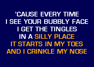 'CAUSE EVERY TIME
I SEE YOUR BUBBLY FACE
I GET THE TINGLES
IN A SILLY PLACE
IT STARTS IN MY TOES
AND I CRINKLE MY NOSE