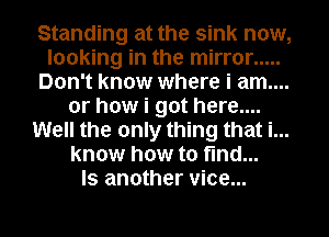 Standing at the sink now,
looking in the mirror .....
Don't know where i am....
or how i got here....
Well the only thing that i...
know how to find...
ls another vice...
