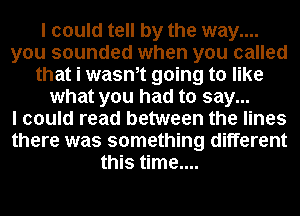 I could tell by the way....
you sounded when you called
that i wasntt going to like
what you had to say...

I could read between the lines
there was something different
this time....