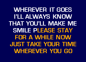 WHEREVER IT GOES
I'LL ALWAYS KNOW
THAT YOU'LL MAKE ME
SMILE PLEASE STAY
FOR A WHILE NOW
JUST TAKE YOUR TIME
WHEREVER YOU GO