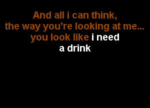 And all i can think,
the way yowre looking at me...
you look like i need
a drink