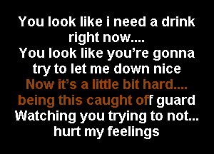 You look like i need a drink
right now....

You look like you,re gonna
try to let me down nice
Now ifs a little bit hard....
being this caught off guard
Watching you trying to not...
hurt my feelings