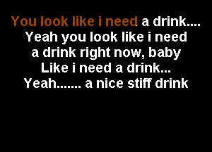 You look like i need a drink....
Yeah you look like i need
a drink right now, baby
Like i need a drink...
Yeah ....... a nice stiff drink