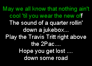 May we all know that nothing ain't
cool 'til you wear the new off
The sound of a quarter rollin'

down ajukebox...
Play the Travis Tritt right above
the 2Pac....
Hope you get lost
down some road