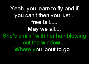 Yeah, you learn to fly and if
you can't then you just...
free fall .....
May we all....
She's smilin' with her hair blowing
out the window...
Where you 'bout to go...