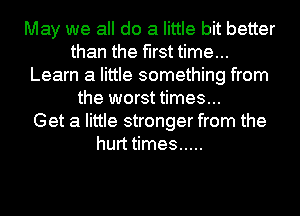 May we all do a little bit better
than the first time...
Learn a little something from
the worst times...

Get a little stronger from the
hurt times .....