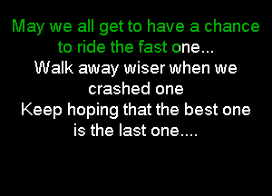 May we all get to have a chance
to ride the fast one...
Walk away wiser when we
crashed one
Keep hoping that the best one
is the last one....