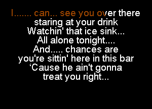 I ....... can... see you over there
staring at your drink
Watchin' that ice sink...

All alone tonight....

And ..... chances are
you're sittin' here in this bar
Cause he ain't gonna
treat you right...

g