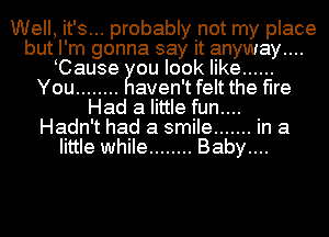 Well, it'...s probably not my place
but, I' m gonna say it anyway...
iCause ou look like ......

You ........ aven't felt the fire
Had a little fun....
Hadn't had a smile ....... in a

little while ........ Baby....