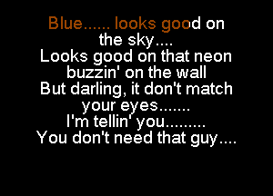 Blue ...... looks good on
the sky....

Looks good on that neon
buzzin' on the wall
But darling, it don't match
youre es .......
l'mtellin you .........
You don't need that guy....